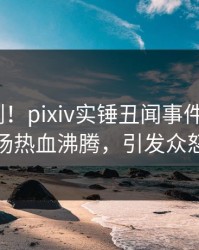 刚刚刚刚！pixiv实锤丑闻事件，大V现场热血沸腾，引发众怒