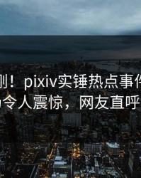 今晚刚刚！pixiv实锤热点事件，明星现场令人震惊，网友直呼过瘾