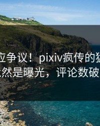 明星回应争议！pixiv疯传的猛料背后竟然是曝光，评论数破万
