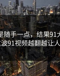 本来只是随手一点，结果91大事件近日这波91视频越翻越让人不安