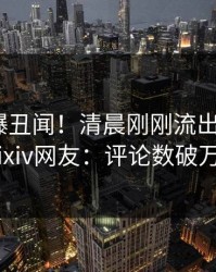 明星又爆丑闻！清晨刚刚流出丑闻，pixiv网友：评论数破万