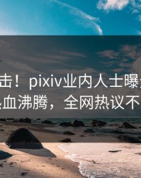 刚刚直击！pixiv业内人士曝光八卦，热血沸腾，全网热议不断