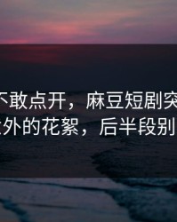 我差点不敢点开，麻豆短剧突然改版-最意外的花絮，后半段别错过
