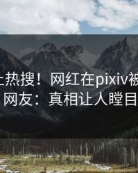 速看冲上热搜！网红在pixiv被爆爆料，网友：真相让人瞠目