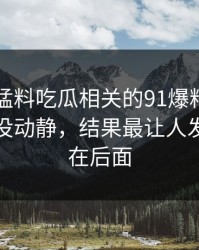 91爆料猛料吃瓜相关的91爆料今日大赛看着没动静，结果最让人发懵的都在后面