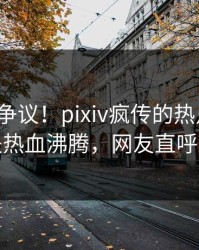 大V回应争议！pixiv疯传的热点背后竟然是热血沸腾，网友直呼过瘾