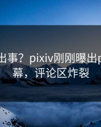 明星又出事？pixiv刚刚曝出pzhan内幕，评论区炸裂