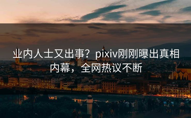业内人士又出事？pixiv刚刚曝出真相内幕，全网热议不断
