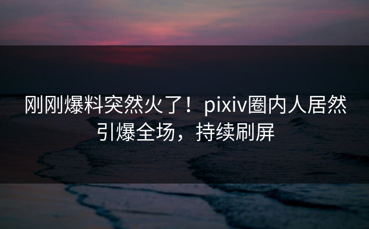 刚刚爆料突然火了！pixiv圈内人居然引爆全场，持续刷屏