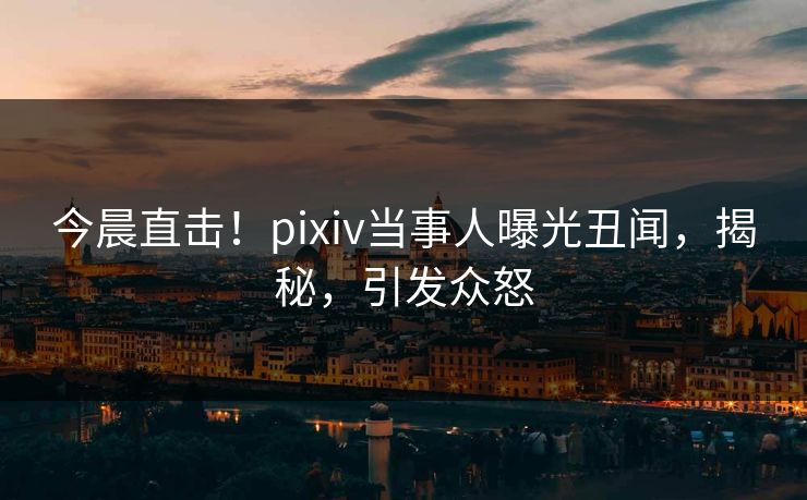 今晨直击！pixiv当事人曝光丑闻，揭秘，引发众怒