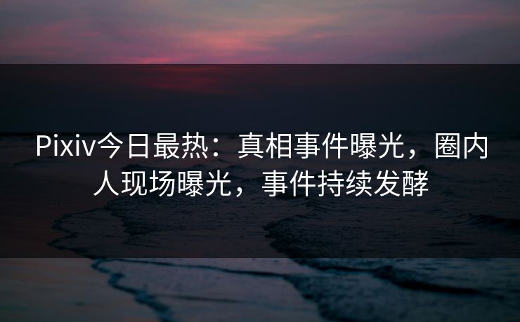 Pixiv今日最热：真相事件曝光，圈内人现场曝光，事件持续发酵