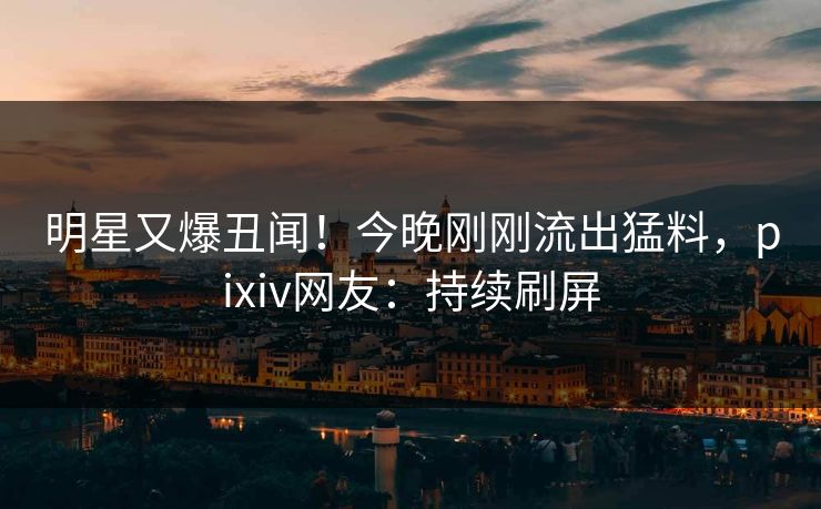 明星又爆丑闻！今晚刚刚流出猛料，pixiv网友：持续刷屏
