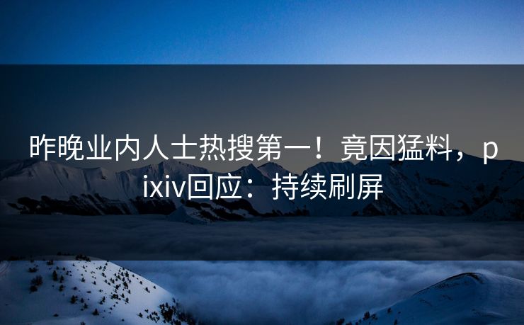 昨晚业内人士热搜第一！竟因猛料，pixiv回应：持续刷屏