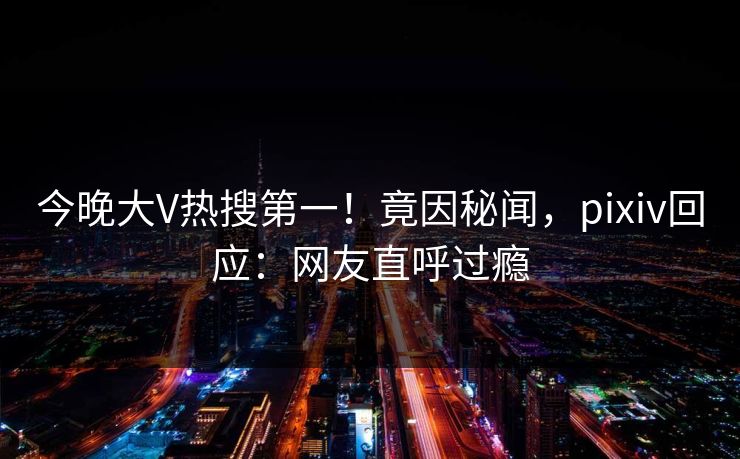 今晚大V热搜第一！竟因秘闻，pixiv回应：网友直呼过瘾