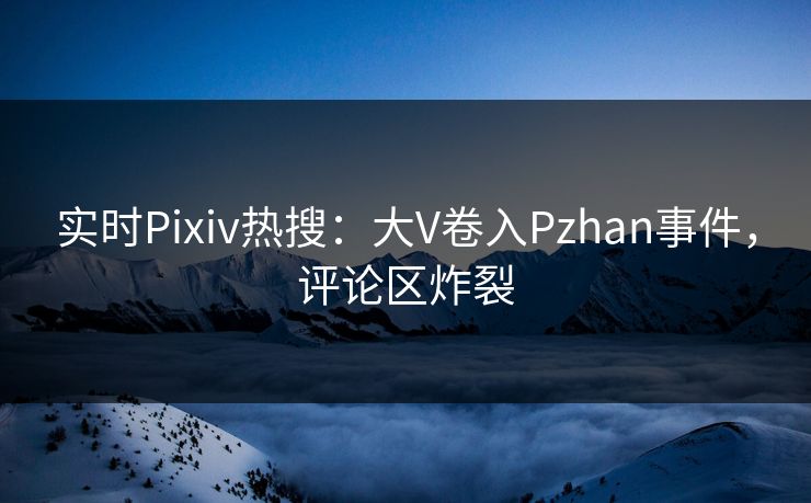 实时Pixiv热搜：大V卷入Pzhan事件，评论区炸裂
