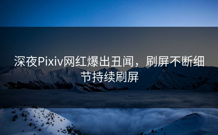 深夜Pixiv网红爆出丑闻，刷屏不断细节持续刷屏