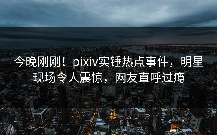 今晚刚刚！pixiv实锤热点事件，明星现场令人震惊，网友直呼过瘾