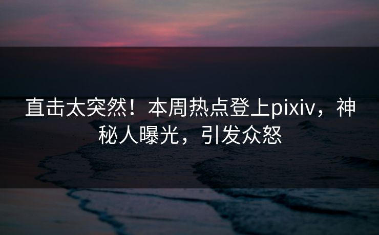 直击太突然！本周热点登上pixiv，神秘人曝光，引发众怒