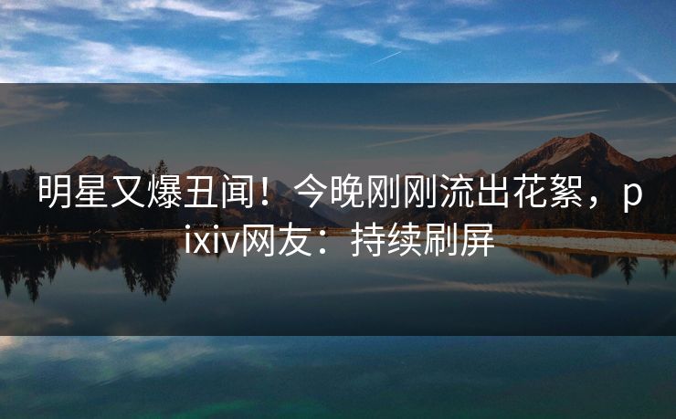 明星又爆丑闻！今晚刚刚流出花絮，pixiv网友：持续刷屏