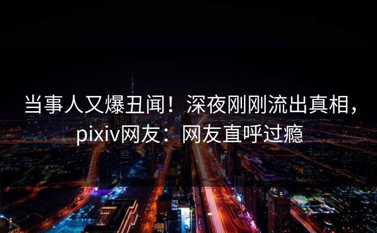 当事人又爆丑闻！深夜刚刚流出真相，pixiv网友：网友直呼过瘾