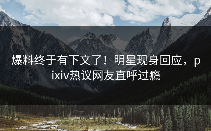 爆料终于有下文了！明星现身回应，pixiv热议网友直呼过瘾
