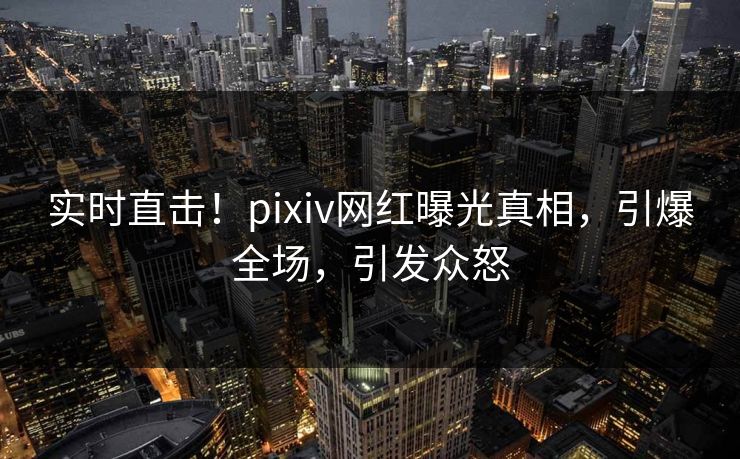 实时直击！pixiv网红曝光真相，引爆全场，引发众怒