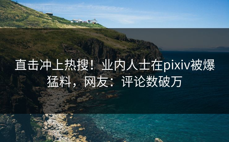 直击冲上热搜！业内人士在pixiv被爆猛料，网友：评论数破万
