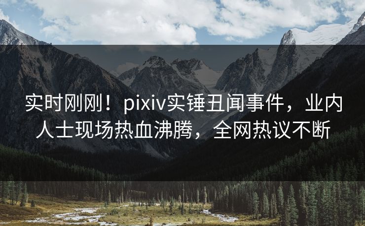 实时刚刚！pixiv实锤丑闻事件，业内人士现场热血沸腾，全网热议不断