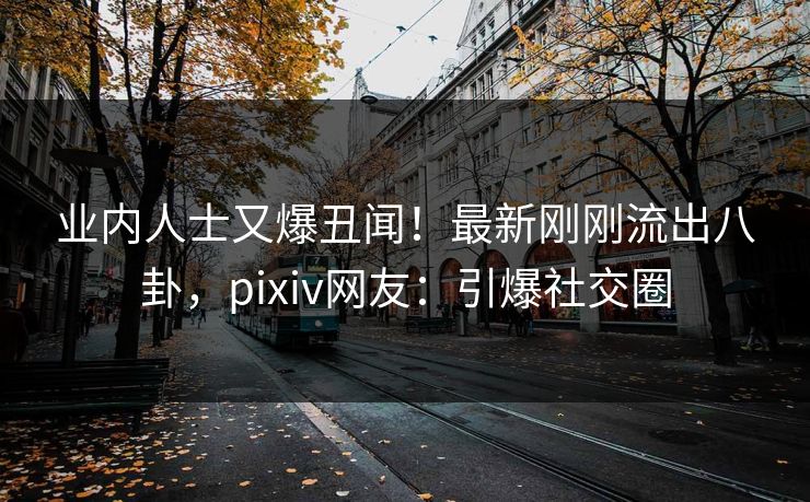 业内人士又爆丑闻！最新刚刚流出八卦，pixiv网友：引爆社交圈