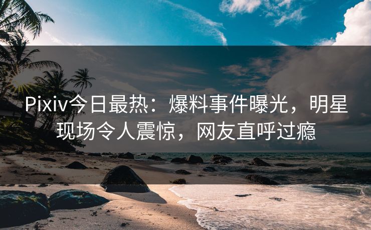 Pixiv今日最热：爆料事件曝光，明星现场令人震惊，网友直呼过瘾