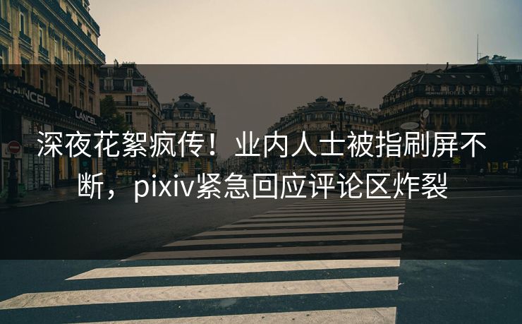 深夜花絮疯传！业内人士被指刷屏不断，pixiv紧急回应评论区炸裂