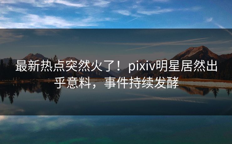 最新热点突然火了！pixiv明星居然出乎意料，事件持续发酵