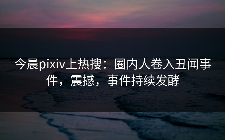 今晨pixiv上热搜：圈内人卷入丑闻事件，震撼，事件持续发酵