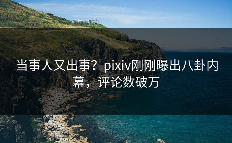 当事人又出事？pixiv刚刚曝出八卦内幕，评论数破万