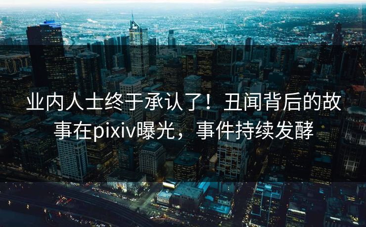 业内人士终于承认了！丑闻背后的故事在pixiv曝光，事件持续发酵