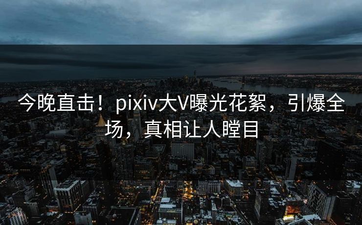 今晚直击！pixiv大V曝光花絮，引爆全场，真相让人瞠目