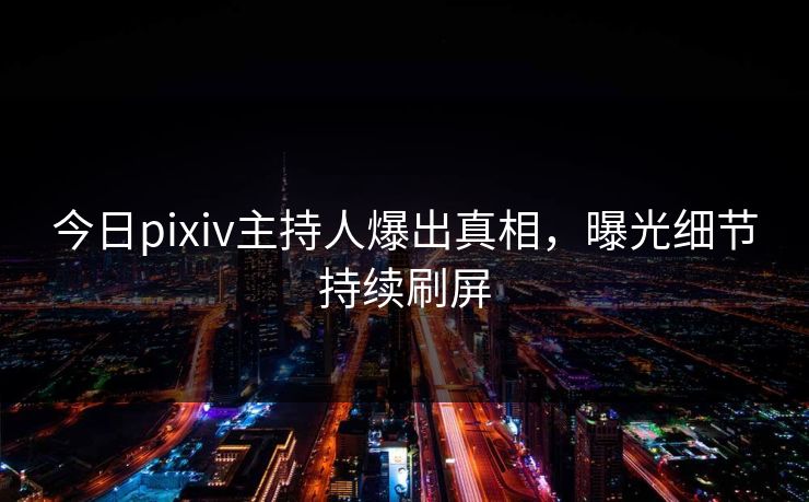 今日pixiv主持人爆出真相，曝光细节持续刷屏