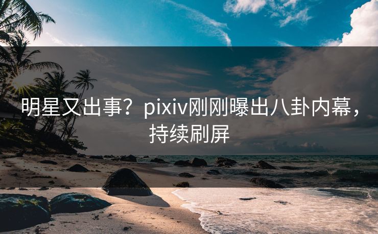 明星又出事？pixiv刚刚曝出八卦内幕，持续刷屏