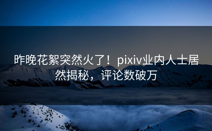 昨晚花絮突然火了！pixiv业内人士居然揭秘，评论数破万