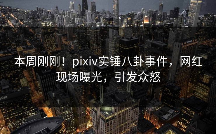 本周刚刚！pixiv实锤八卦事件，网红现场曝光，引发众怒