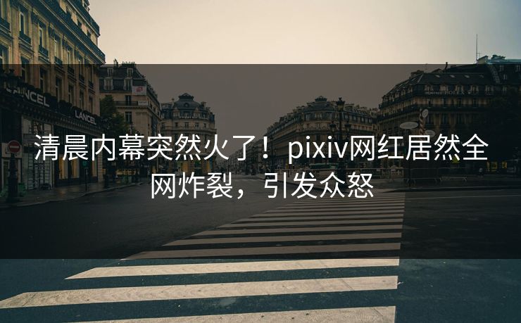 清晨内幕突然火了！pixiv网红居然全网炸裂，引发众怒