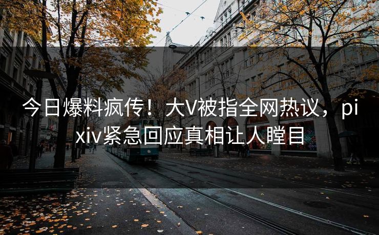 今日爆料疯传！大V被指全网热议，pixiv紧急回应真相让人瞠目