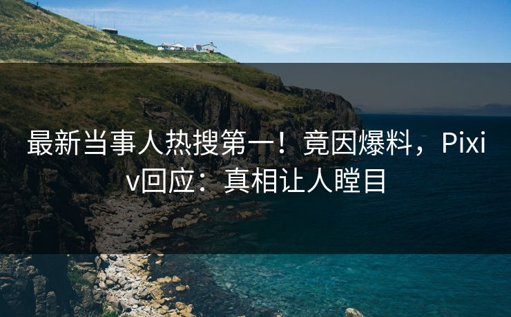 最新当事人热搜第一！竟因爆料，Pixiv回应：真相让人瞠目