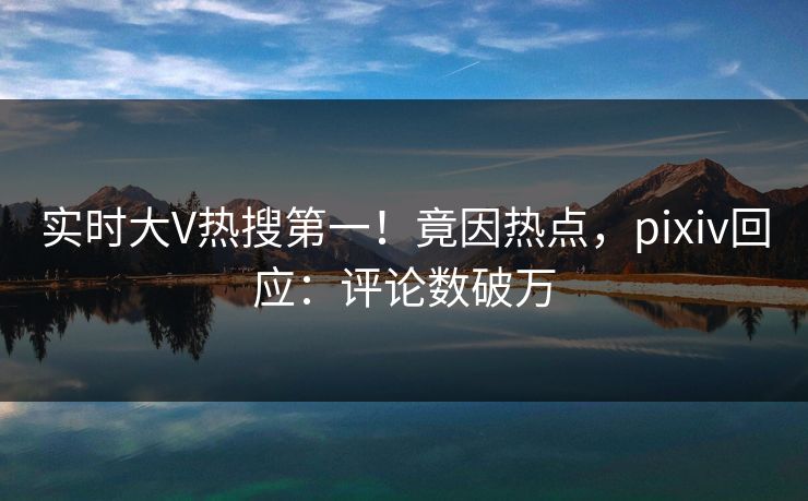 实时大V热搜第一！竟因热点，pixiv回应：评论数破万
