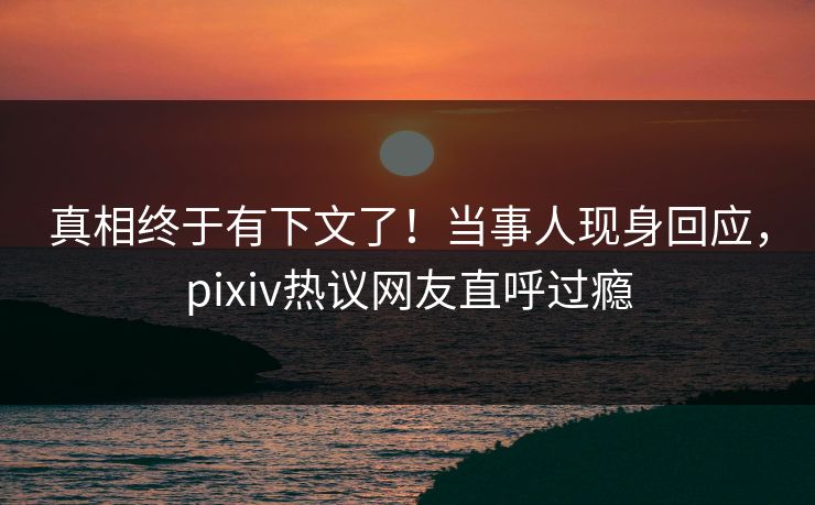 真相终于有下文了！当事人现身回应，pixiv热议网友直呼过瘾