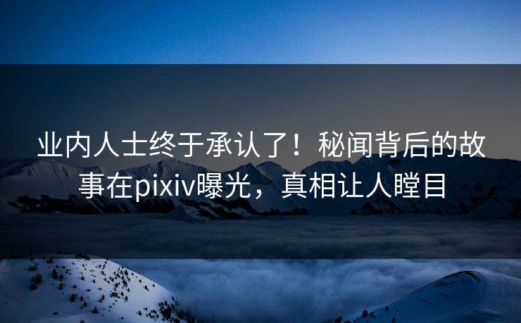 业内人士终于承认了！秘闻背后的故事在pixiv曝光，真相让人瞠目