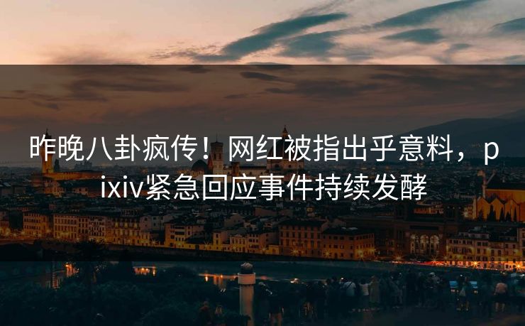 昨晚八卦疯传！网红被指出乎意料，pixiv紧急回应事件持续发酵
