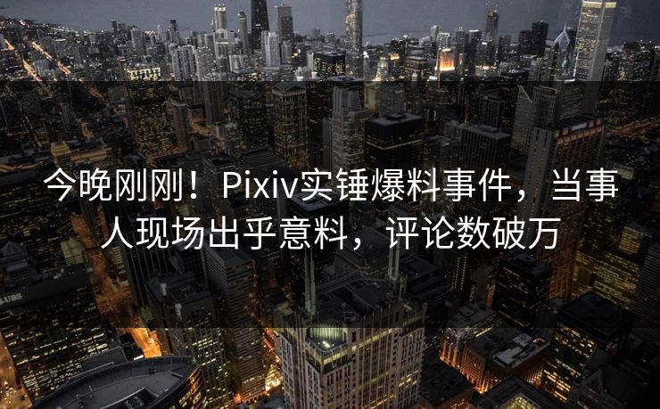今晚刚刚！Pixiv实锤爆料事件，当事人现场出乎意料，评论数破万