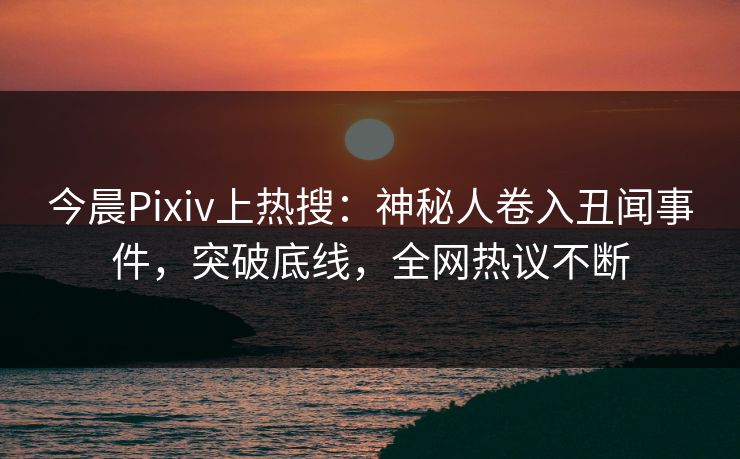 今晨Pixiv上热搜：神秘人卷入丑闻事件，突破底线，全网热议不断
