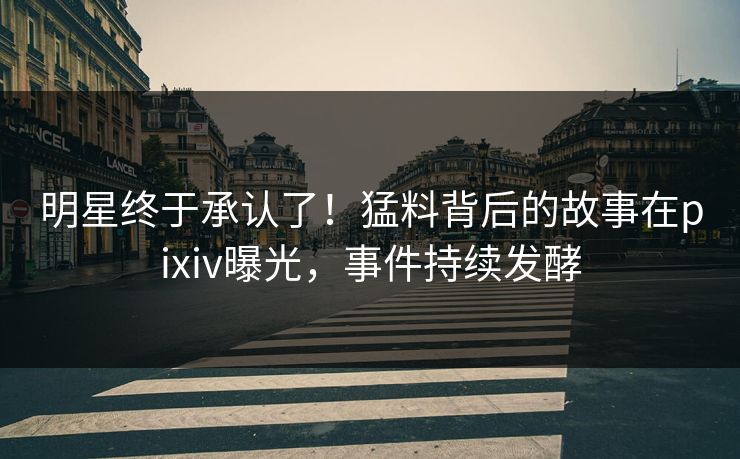明星终于承认了！猛料背后的故事在pixiv曝光，事件持续发酵